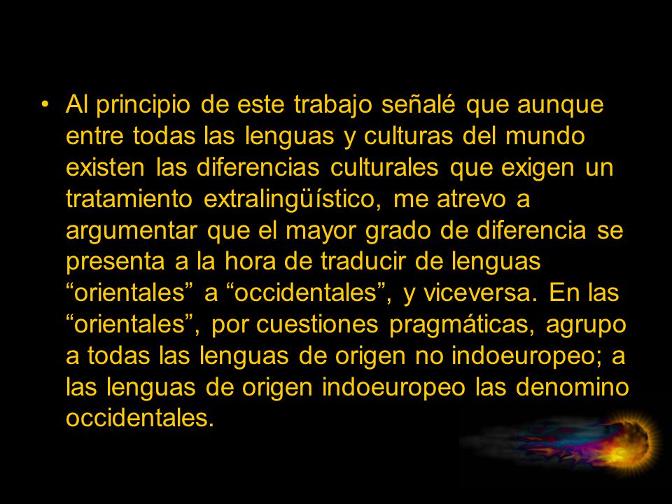 Al principio de este trabajo señalé que aunque entre todas las lenguas y culturas del mundo existen las diferencias culturales que exigen un tratamiento extralingüístico, me atrevo a argumentar que el mayor grado de diferencia se presenta a la hora de traducir de lenguas orientales a occidentales , y viceversa.