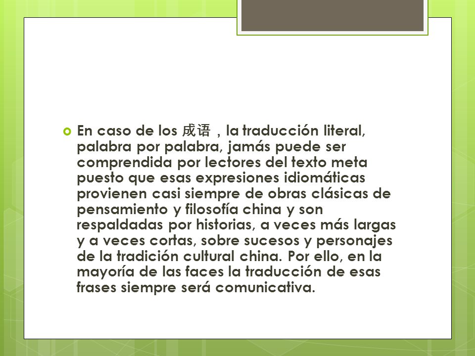 En caso de los 成语，la traducción literal, palabra por palabra, jamás puede ser comprendida por lectores del texto meta puesto que esas expresiones idiomáticas provienen casi siempre de obras clásicas de pensamiento y filosofía china y son respaldadas por historias, a veces más largas y a veces cortas, sobre sucesos y personajes de la tradición cultural china.