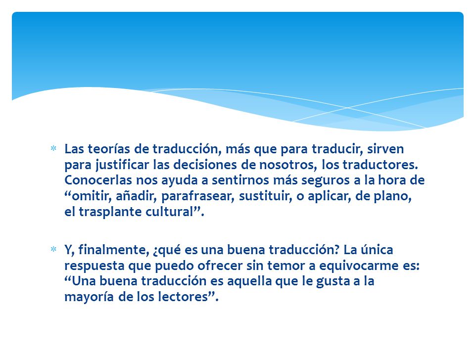 Las teorías de traducción, más que para traducir, sirven para justificar las decisiones de nosotros, los traductores. Conocerlas nos ayuda a sentirnos más seguros a la hora de omitir, añadir, parafrasear, sustituir, o aplicar, de plano, el trasplante cultural .
