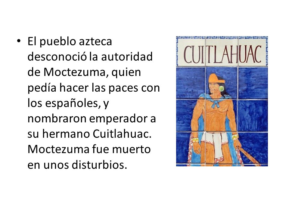 El pueblo azteca desconoció la autoridad de Moctezuma, quien pedía hacer las paces con los españoles, y nombraron emperador a su hermano Cuitlahuac.