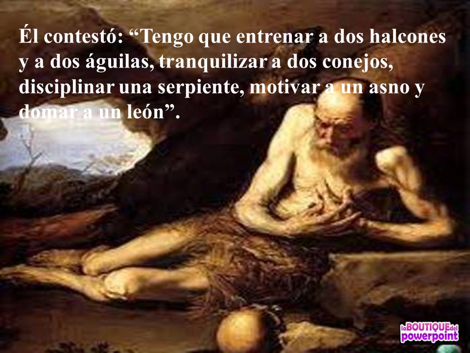 Él contestó: Tengo que entrenar a dos halcones y a dos águilas, tranquilizar a dos conejos, disciplinar una serpiente, motivar a un asno y domar a un león .