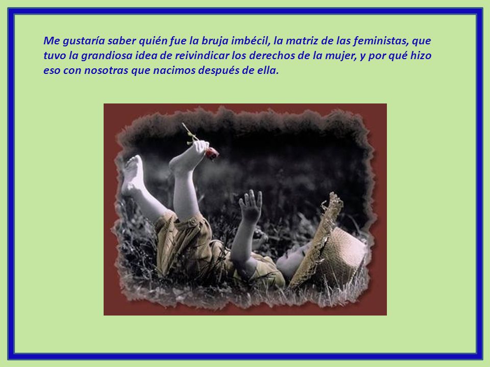 Me gustaría saber quién fue la bruja imbécil, la matriz de las feministas, que tuvo la grandiosa idea de reivindicar los derechos de la mujer, y por qué hizo eso con nosotras que nacimos después de ella.