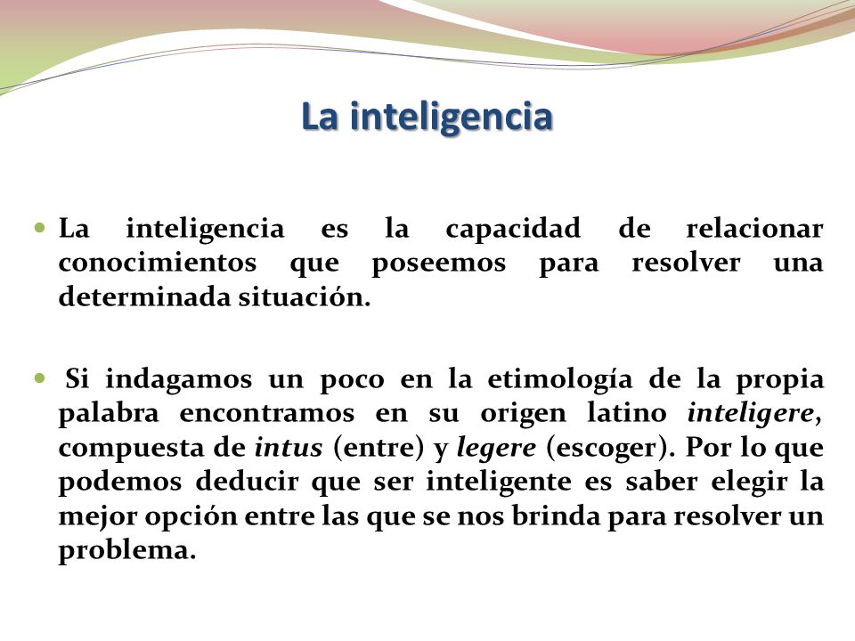 La inteligencia La inteligencia es la capacidad de relacionar conocimientos que poseemos para resolver una determinada situación.