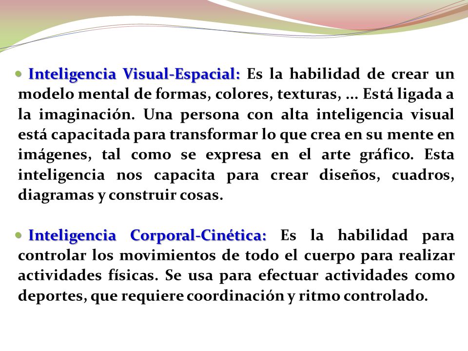 Inteligencia Visual-Espacial: Es la habilidad de crear un modelo mental de formas, colores, texturas, ... Está ligada a la imaginación. Una persona con alta inteligencia visual está capacitada para transformar lo que crea en su mente en imágenes, tal como se expresa en el arte gráfico. Esta inteligencia nos capacita para crear diseños, cuadros, diagramas y construir cosas.