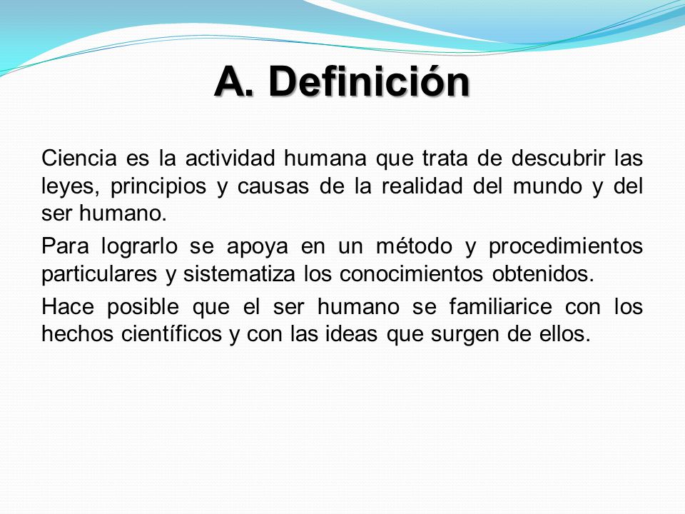 A. Definición Ciencia es la actividad humana que trata de descubrir las leyes, principios y causas de la realidad del mundo y del ser humano.