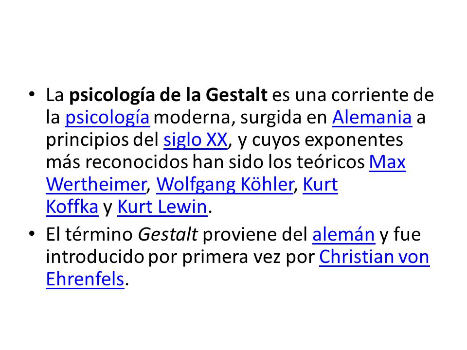 La psicología de la Gestalt es una corriente de la psicología moderna, surgida en Alemania a principios del siglo XX, y cuyos exponentes más reconocidos han sido los teóricos Max Wertheimer, Wolfgang Köhler, Kurt Koffka y Kurt Lewin.