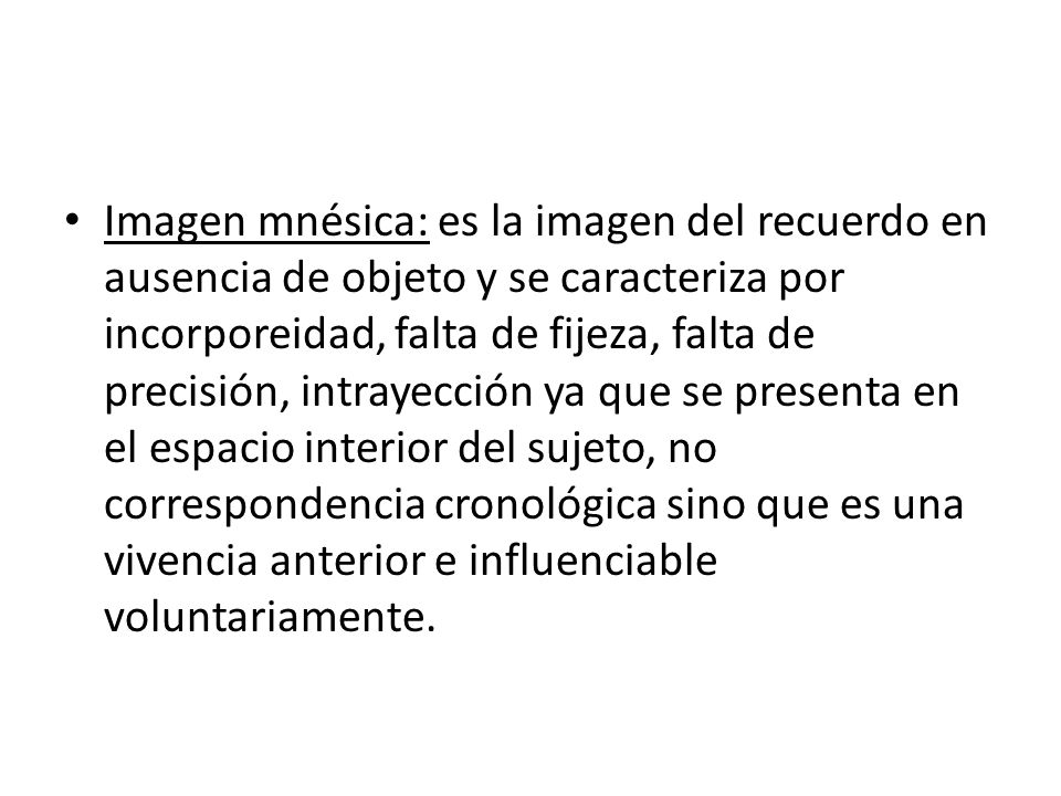 Imagen mnésica: es la imagen del recuerdo en ausencia de objeto y se caracteriza por incorporeidad, falta de fijeza, falta de precisión, intrayección ya que se presenta en el espacio interior del sujeto, no correspondencia cronológica sino que es una vivencia anterior e influenciable voluntariamente.