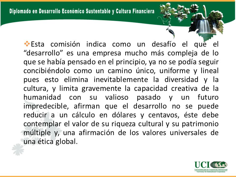 Esta comisión indica como un desafío el que el desarrollo es una empresa mucho más compleja de lo que se había pensado en el principio, ya no se podía seguir concibiéndolo como un camino único, uniforme y lineal pues esto elimina inevitablemente la diversidad y la cultura, y limita gravemente la capacidad creativa de la humanidad con su valioso pasado y un futuro impredecible, afirman que el desarrollo no se puede reducir a un cálculo en dólares y centavos, éste debe contemplar el valor de su riqueza cultural y su patrimonio múltiple y, una afirmación de los valores universales de una ética global.