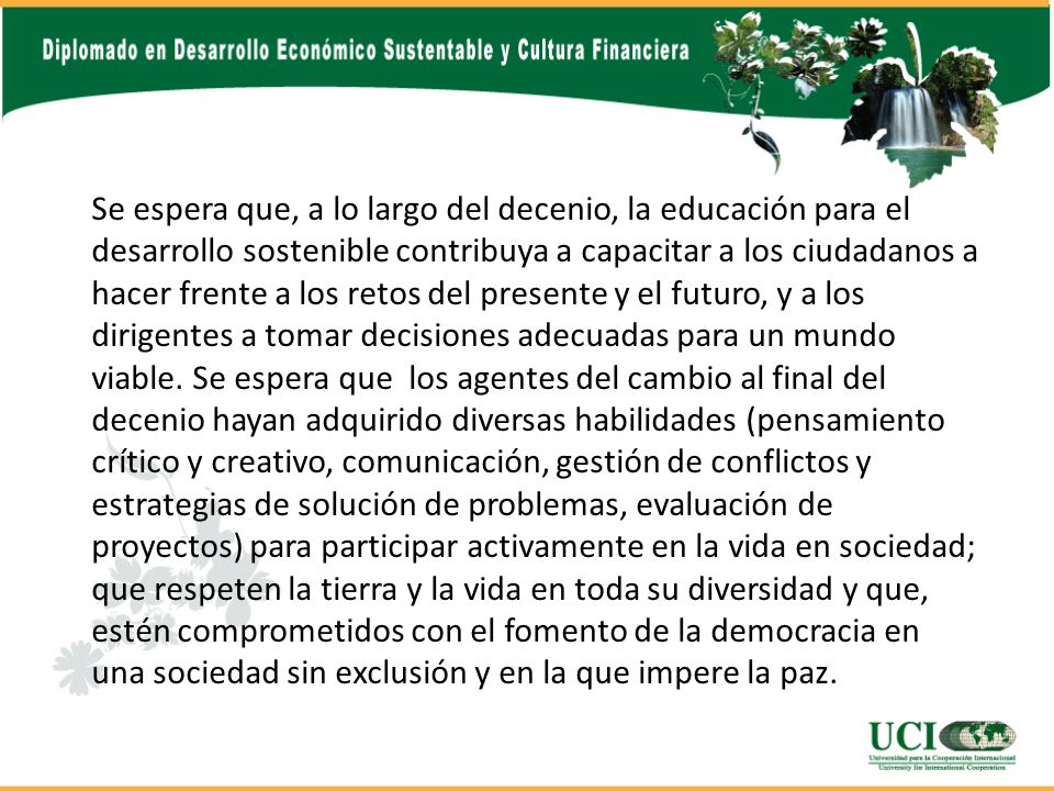 Se espera que, a lo largo del decenio, la educación para el desarrollo sostenible contribuya a capacitar a los ciudadanos a hacer frente a los retos del presente y el futuro, y a los dirigentes a tomar decisiones adecuadas para un mundo viable.