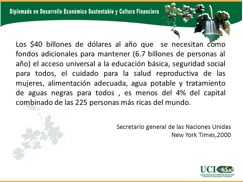 Los $40 billones de dólares al año que se necesitan como fondos adicionales para mantener (6.7 billones de personas al año) el acceso universal a la educación básica, seguridad social para todos, el cuidado para la salud reproductiva de las mujeres, alimentación adecuada, agua potable y tratamiento de aguas negras para todos , es menos del 4% del capital combinado de las 225 personas más ricas del mundo.