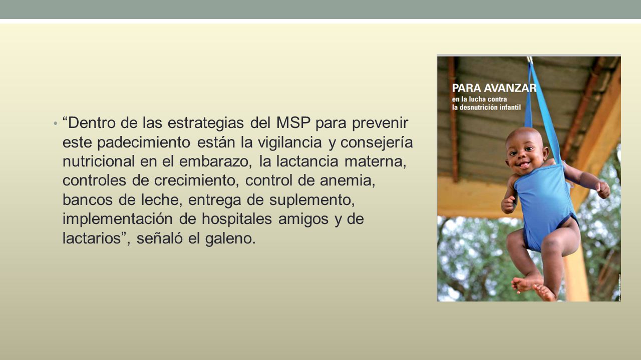 Dentro de las estrategias del MSP para prevenir este padecimiento están la vigilancia y consejería nutricional en el embarazo, la lactancia materna, controles de crecimiento, control de anemia, bancos de leche, entrega de suplemento, implementación de hospitales amigos y de lactarios , señaló el galeno.