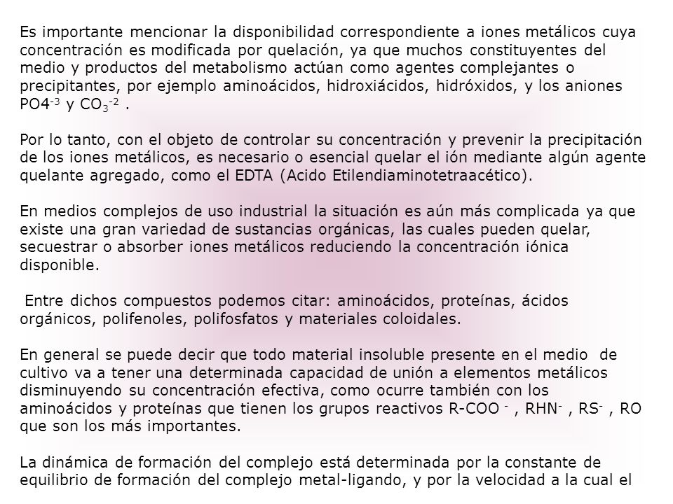 Es importante mencionar la disponibilidad correspondiente a iones metálicos cuya concentración es modificada por quelación, ya que muchos constituyentes del medio y productos del metabolismo actúan como agentes complejantes o precipitantes, por ejemplo aminoácidos, hidroxiácidos, hidróxidos, y los aniones PO4-3 y CO3-2 .