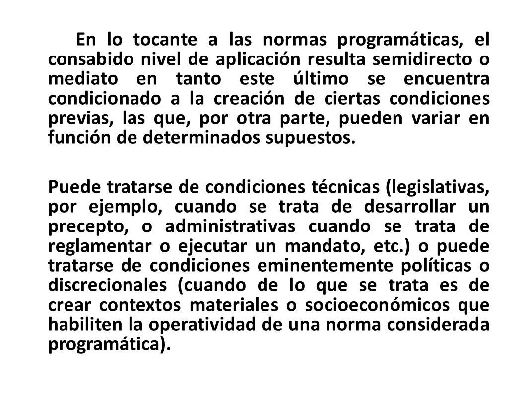 En lo tocante a las normas programáticas, el consabido nivel de aplicación resulta semidirecto o mediato en tanto este último se encuentra condicionado a la creación de ciertas condiciones previas, las que, por otra parte, pueden variar en función de determinados supuestos.