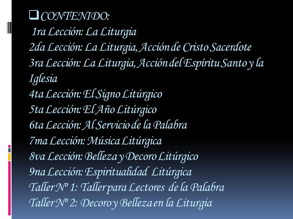 CONTENIDO: 1ra Lección: La Liturgia 2da Lección: La Liturgia, Acción de Cristo Sacerdote 3ra Lección: La Liturgia, Acción del Espíritu Santo y la Iglesia 4ta Lección: El Signo Litúrgico 5ta Lección: El Año Litúrgico 6ta Lección: Al Servicio de la Palabra 7ma Lección: Música Litúrgica 8va Lección: Belleza y Decoro Litúrgico 9na Lección: Espiritualidad Litúrgica Taller Nº 1: Taller para Lectores de la Palabra Taller Nº 2: Decoro y Belleza en la Liturgia