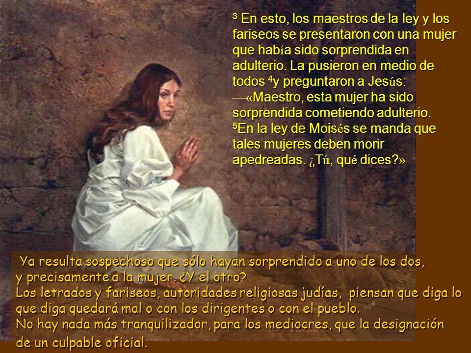 3 En esto, los maestros de la ley y los fariseos se presentaron con una mujer que había sido sorprendida en adulterio. La pusieron en medio de todos 4y preguntaron a Jesús: