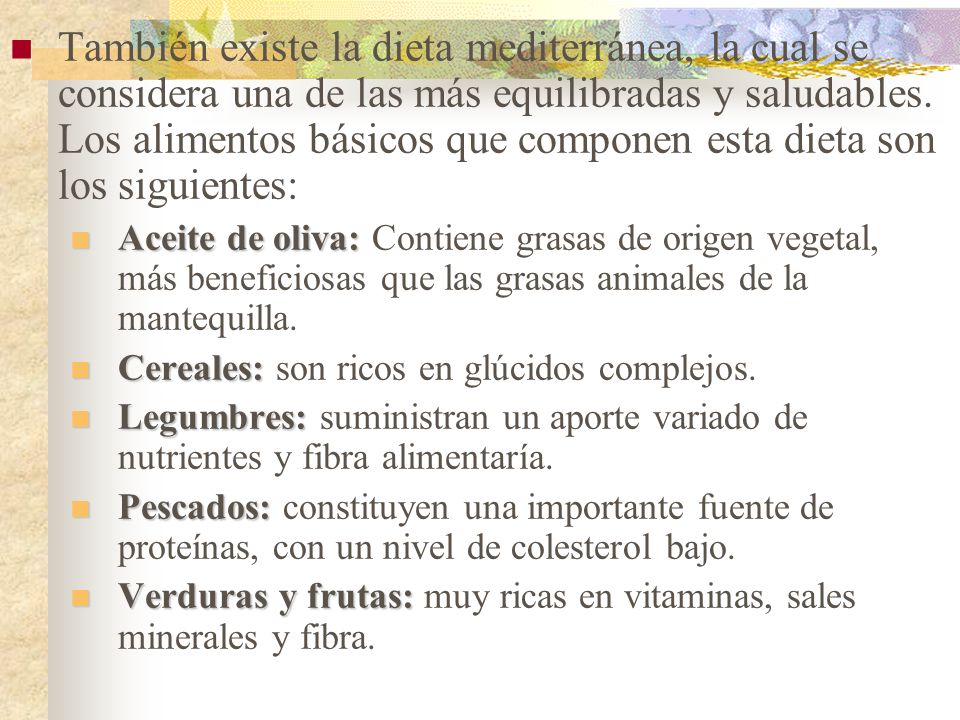 También existe la dieta mediterránea, la cual se considera una de las más equilibradas y saludables. Los alimentos básicos que componen esta dieta son los siguientes: