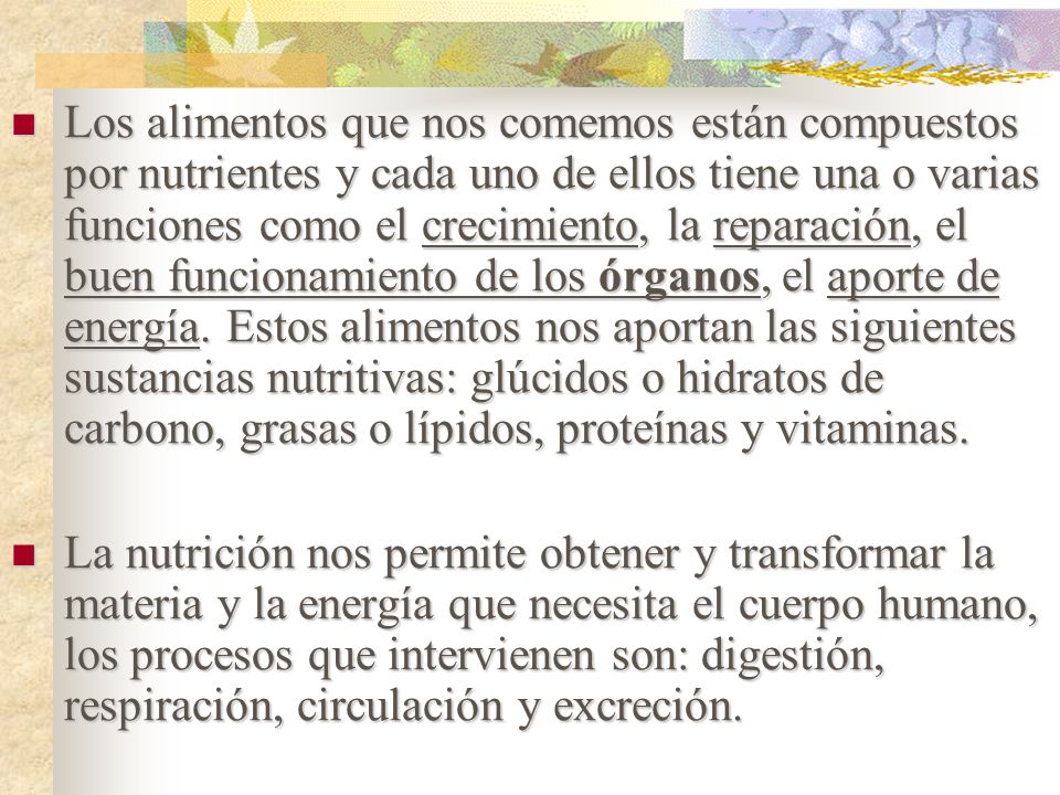 Los alimentos que nos comemos están compuestos por nutrientes y cada uno de ellos tiene una o varias funciones como el crecimiento, la reparación, el buen funcionamiento de los órganos, el aporte de energía. Estos alimentos nos aportan las siguientes sustancias nutritivas: glúcidos o hidratos de carbono, grasas o lípidos, proteínas y vitaminas.