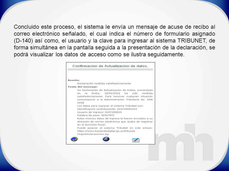 Concluido este proceso, el sistema le envía un mensaje de acuse de recibo al correo electrónico señalado, el cual indica el número de formulario asignado (D-140) así como, el usuario y la clave para ingresar al sistema TRIBUNET, de forma simultánea en la pantalla seguida a la presentación de la declaración, se podrá visualizar los datos de acceso como se ilustra seguidamente.