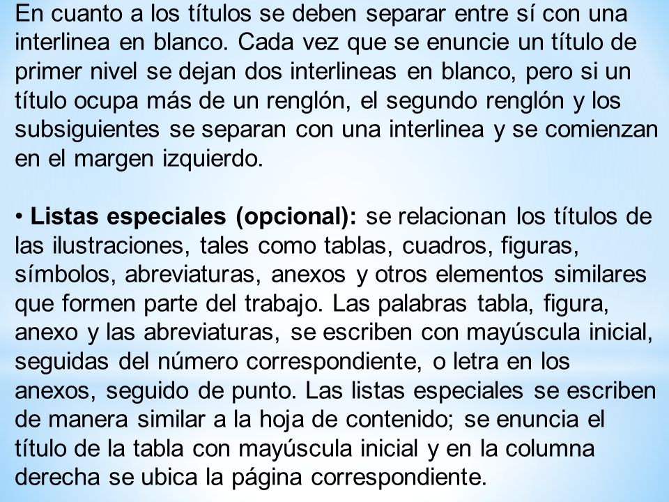 En cuanto a los títulos se deben separar entre sí con una interlinea en blanco. Cada vez que se enuncie un título de primer nivel se dejan dos interlineas en blanco, pero si un título ocupa más de un renglón, el segundo renglón y los subsiguientes se separan con una interlinea y se comienzan en el margen izquierdo.