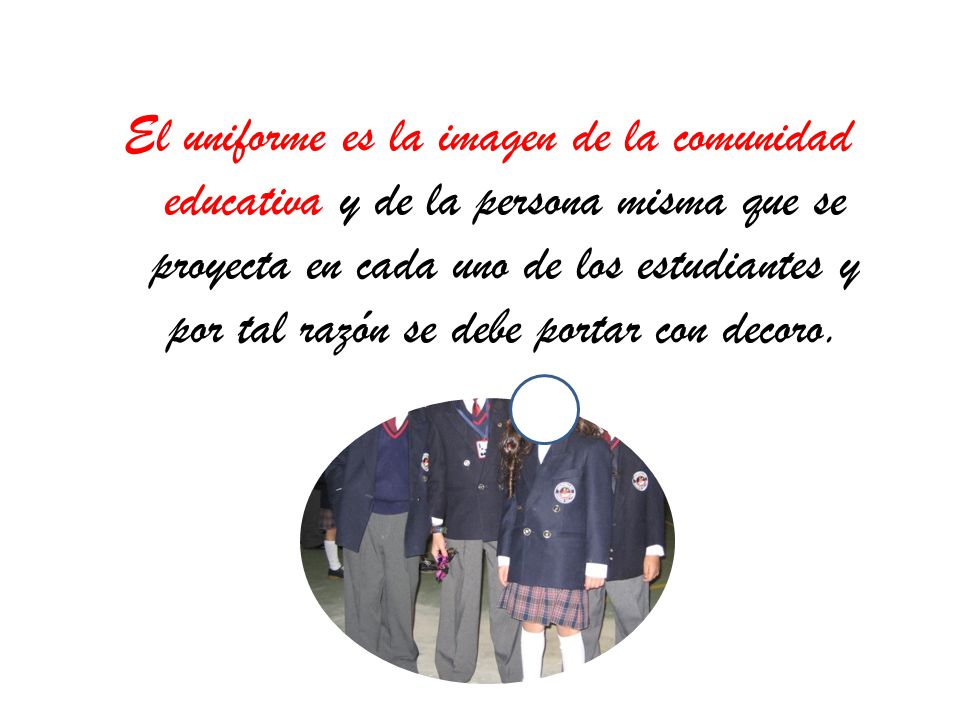 El uniforme es la imagen de la comunidad educativa y de la persona misma que se proyecta en cada uno de los estudiantes y por tal razón se debe portar con decoro.