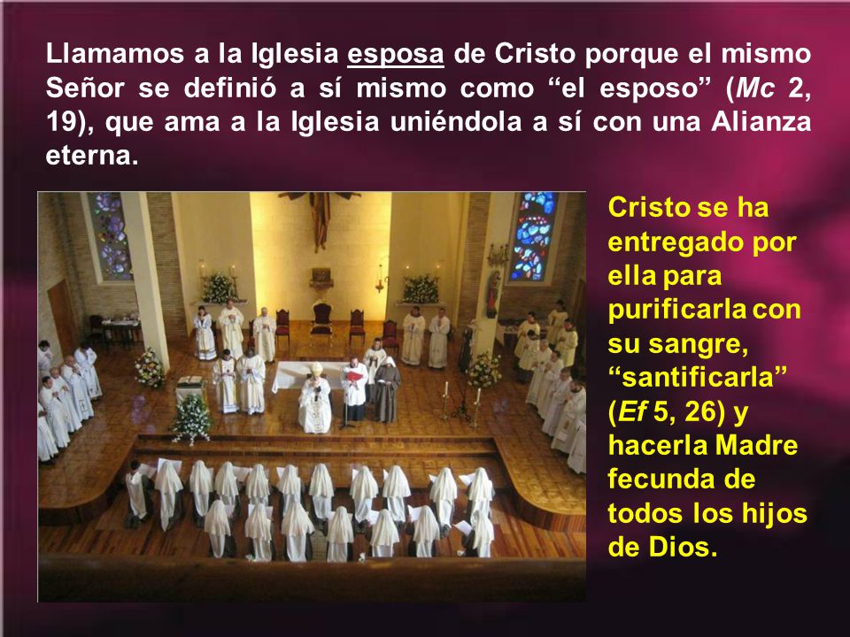 Llamamos a la Iglesia esposa de Cristo porque el mismo Señor se definió a sí mismo como el esposo (Mc 2, 19), que ama a la Iglesia uniéndola a sí con una Alianza eterna.