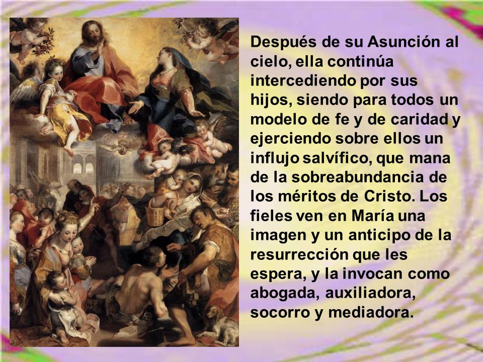 Después de su Asunción al cielo, ella continúa intercediendo por sus hijos, siendo para todos un modelo de fe y de caridad y ejerciendo sobre ellos un influjo salvífico, que mana de la sobreabundancia de los méritos de Cristo.