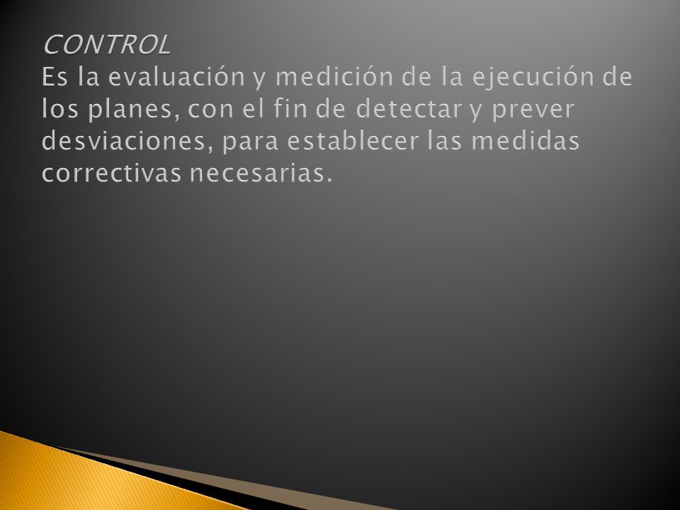 CONTROL Es la evaluación y medición de la ejecución de los planes, con el fin de detectar y prever desviaciones, para establecer las medidas correctivas necesarias.