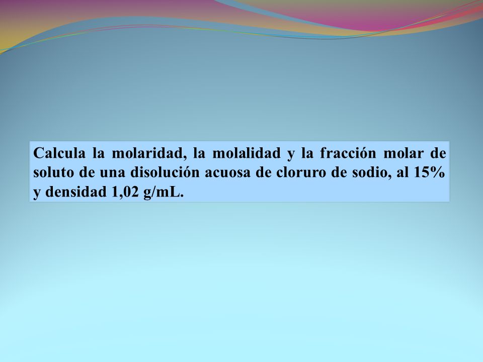Calcula la molaridad, la molalidad y la fracción molar de soluto de una disolución acuosa de cloruro de sodio, al 15% y densidad 1,02 g/mL.