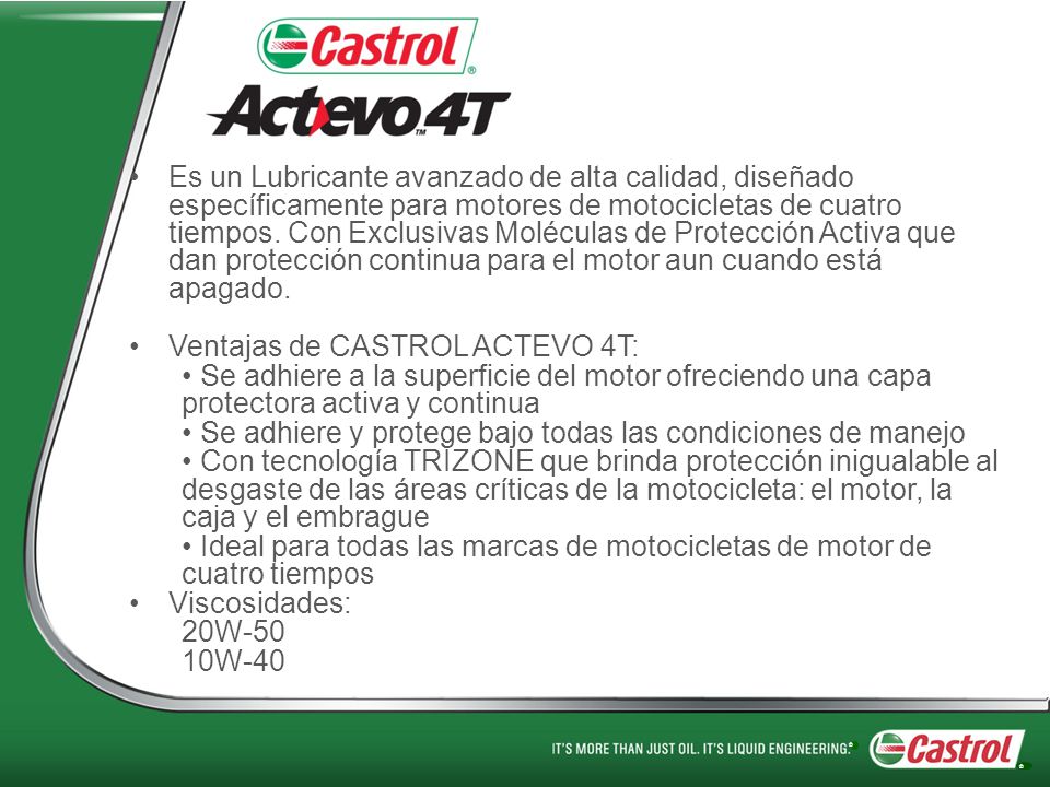 Es un Lubricante avanzado de alta calidad, diseñado específicamente para motores de motocicletas de cuatro tiempos. Con Exclusivas Moléculas de Protección Activa que dan protección continua para el motor aun cuando está apagado.