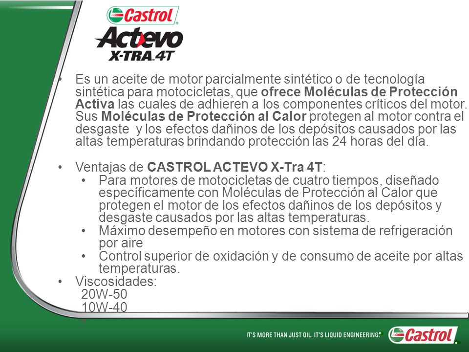 Es un aceite de motor parcialmente sintético o de tecnología sintética para motocicletas, que ofrece Moléculas de Protección Activa las cuales de adhieren a los componentes críticos del motor. Sus Moléculas de Protección al Calor protegen al motor contra el desgaste y los efectos dañinos de los depósitos causados por las altas temperaturas brindando protección las 24 horas del día.