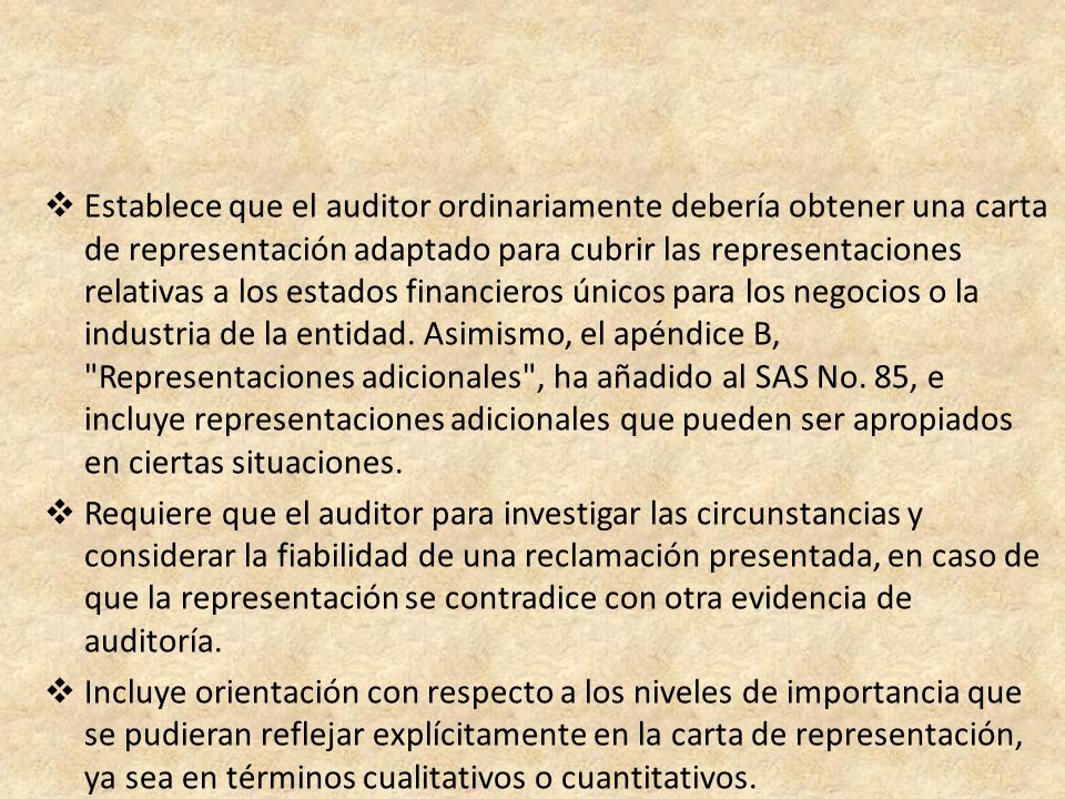 Establece que el auditor ordinariamente debería obtener una carta de representación adaptado para cubrir las representaciones relativas a los estados financieros únicos para los negocios o la industria de la entidad. Asimismo, el apéndice B, Representaciones adicionales , ha añadido al SAS No. 85, e incluye representaciones adicionales que pueden ser apropiados en ciertas situaciones.