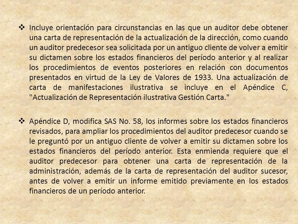 Incluye orientación para circunstancias en las que un auditor debe obtener una carta de representación de la actualización de la dirección, como cuando un auditor predecesor sea solicitada por un antiguo cliente de volver a emitir su dictamen sobre los estados financieros del período anterior y al realizar los procedimientos de eventos posteriores en relación con documentos presentados en virtud de la Ley de Valores de Una actualización de carta de manifestaciones ilustrativa se incluye en el Apéndice C, Actualización de Representación ilustrativa Gestión Carta.