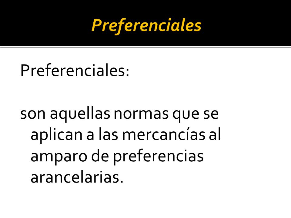Preferenciales Preferenciales: son aquellas normas que se aplican a las mercancías al amparo de preferencias arancelarias.
