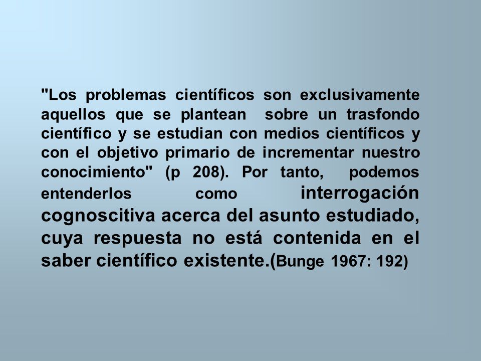Los problemas científicos son exclusivamente aquellos que se plantean sobre un trasfondo científico y se estudian con medios científicos y con el objetivo primario de incrementar nuestro conocimiento (p 208).
