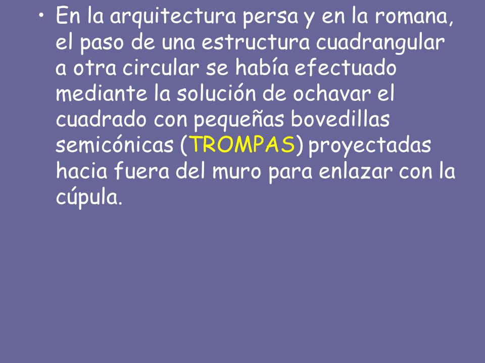 En la arquitectura persa y en la romana, el paso de una estructura cuadrangular a otra circular se había efectuado mediante la solución de ochavar el cuadrado con pequeñas bovedillas semicónicas (TROMPAS) proyectadas hacia fuera del muro para enlazar con la cúpula.