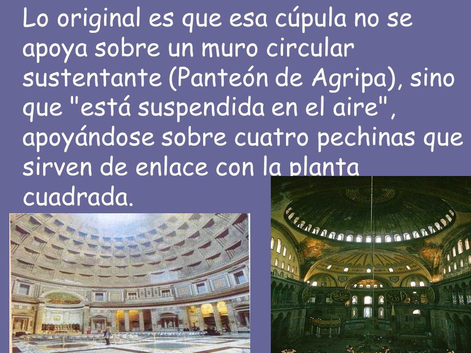Lo original es que esa cúpula no se apoya sobre un muro circular sustentante (Panteón de Agripa), sino que está suspendida en el aire , apoyándose sobre cuatro pechinas que sirven de enlace con la planta cuadrada.