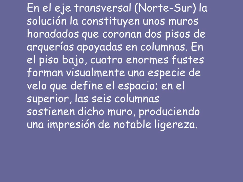 En el eje transversal (Norte-Sur) la solución la constituyen unos muros horadados que coronan dos pisos de arquerías apoyadas en columnas.