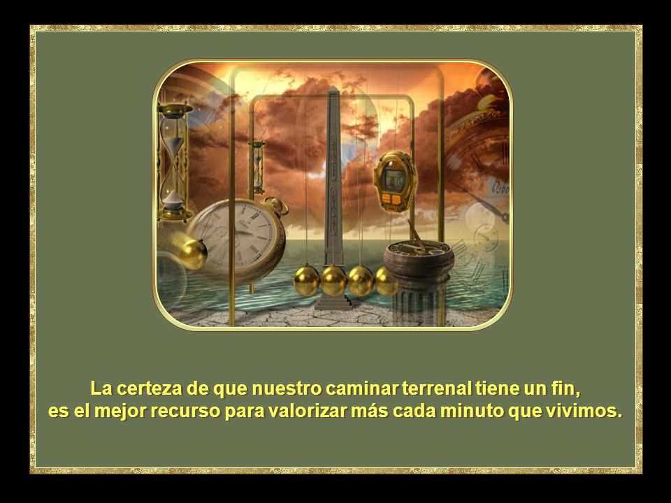 La certeza de que nuestro caminar terrenal tiene un fin, es el mejor recurso para valorizar más cada minuto que vivimos.