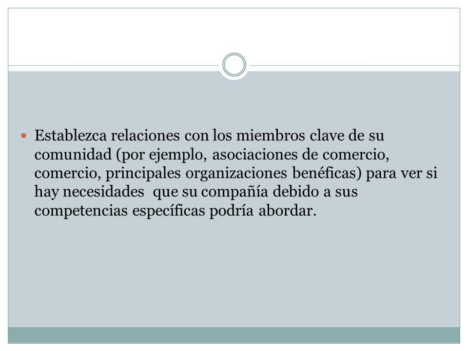 Establezca relaciones con los miembros clave de su comunidad (por ejemplo, asociaciones de comercio, comercio, principales organizaciones benéficas) para ver si hay necesidades que su compañía debido a sus competencias específicas podría abordar.