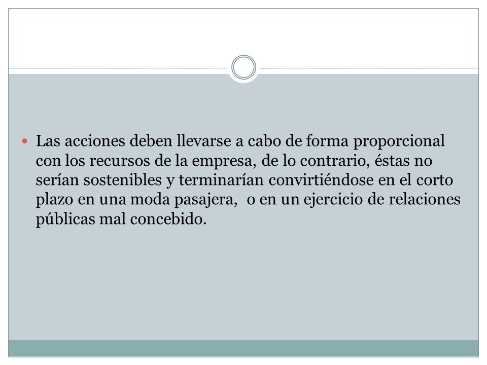 Las acciones deben llevarse a cabo de forma proporcional con los recursos de la empresa, de lo contrario, éstas no serían sostenibles y terminarían convirtiéndose en el corto plazo en una moda pasajera, o en un ejercicio de relaciones públicas mal concebido.