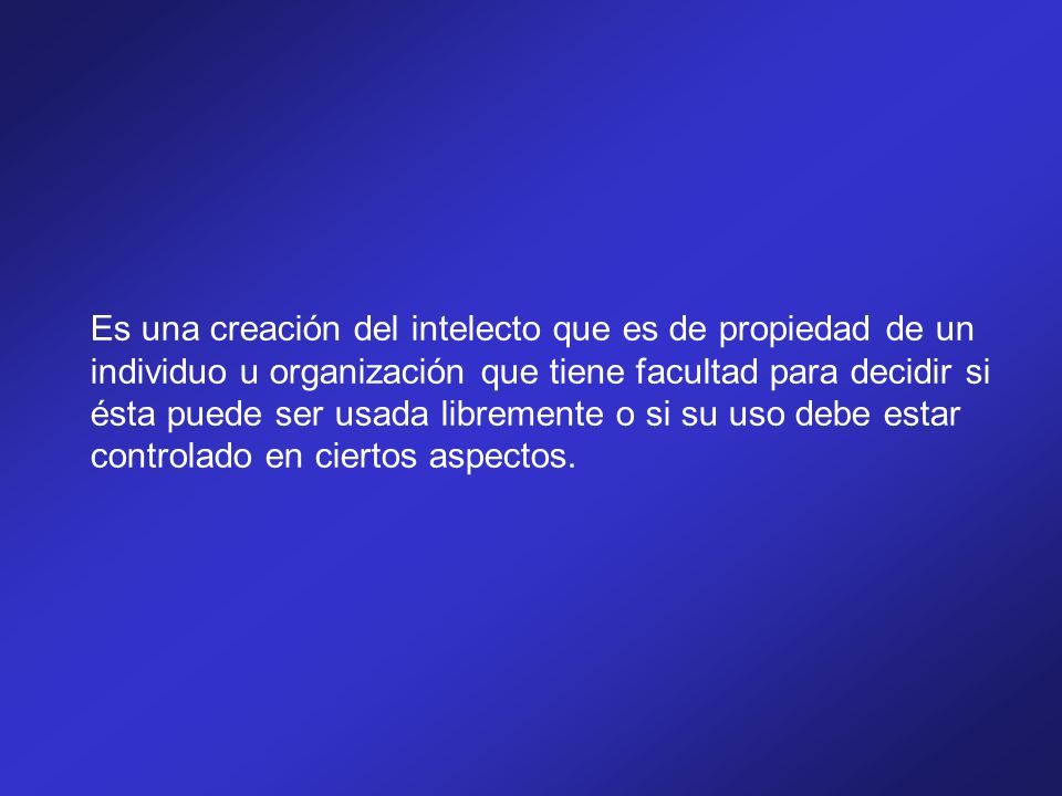 Es una creación del intelecto que es de propiedad de un individuo u organización que tiene facultad para decidir si ésta puede ser usada libremente o si su uso debe estar controlado en ciertos aspectos.