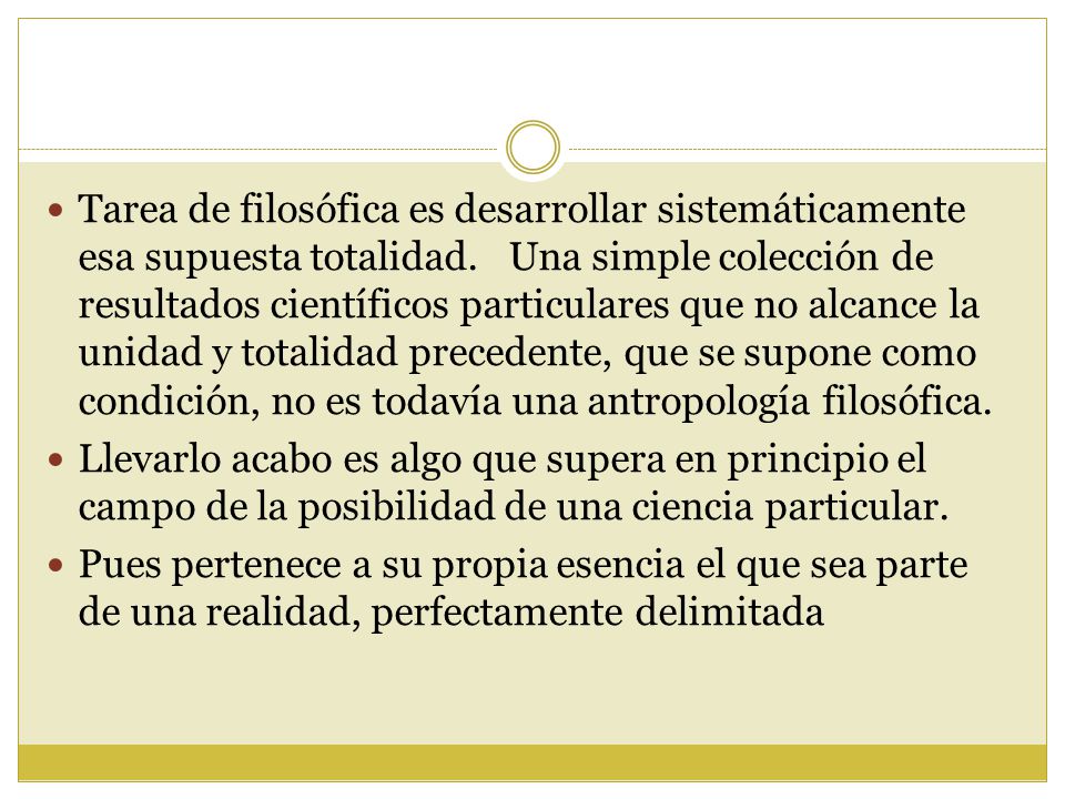 Tarea de filosófica es desarrollar sistemáticamente esa supuesta totalidad. Una simple colección de resultados científicos particulares que no alcance la unidad y totalidad precedente, que se supone como condición, no es todavía una antropología filosófica.