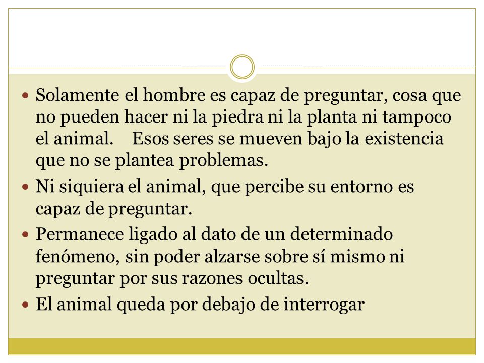 Solamente el hombre es capaz de preguntar, cosa que no pueden hacer ni la piedra ni la planta ni tampoco el animal. Esos seres se mueven bajo la existencia que no se plantea problemas.