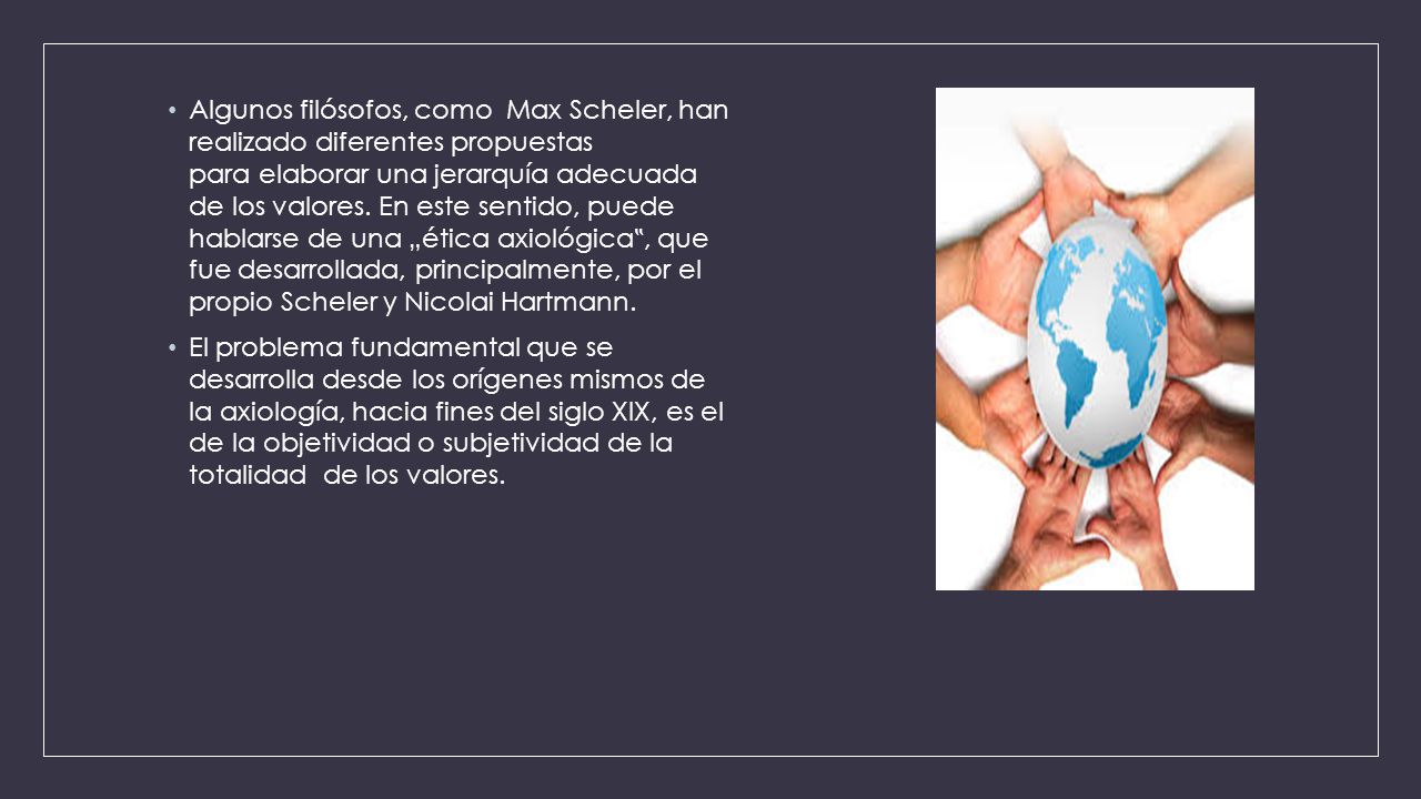 Algunos filósofos, como Max Scheler, han realizado diferentes propuestas para elaborar una jerarquía adecuada de los valores. En este sentido, puede hablarse de una „ética axiológica‟, que fue desarrollada, principalmente, por el propio Scheler y Nicolai Hartmann.