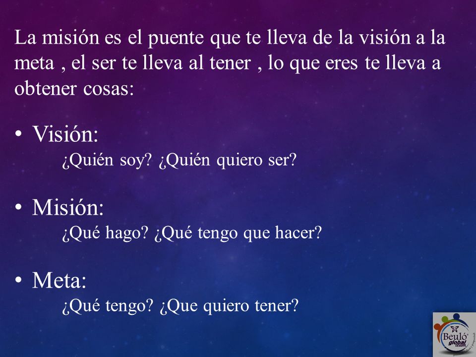 La misión es el puente que te lleva de la visión a la meta , el ser te lleva al tener , lo que eres te lleva a obtener cosas:
