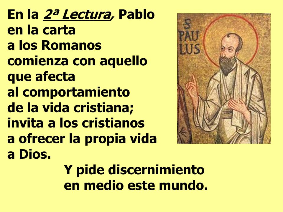 En la 2ª Lectura, Pablo en la carta a los Romanos comienza con aquello que afecta al comportamiento de la vida cristiana; invita a los cristianos a ofrecer la propia vida a Dios.