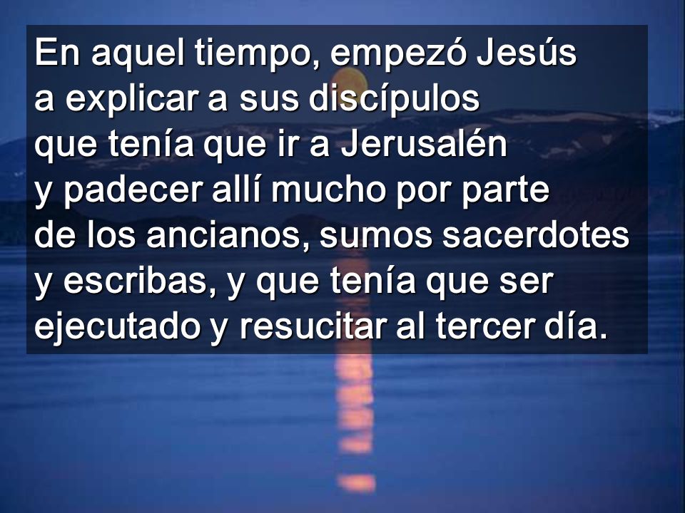 En aquel tiempo, empezó Jesús a explicar a sus discípulos que tenía que ir a Jerusalén y padecer allí mucho por parte de los ancianos, sumos sacerdotes y escribas, y que tenía que ser ejecutado y resucitar al tercer día.