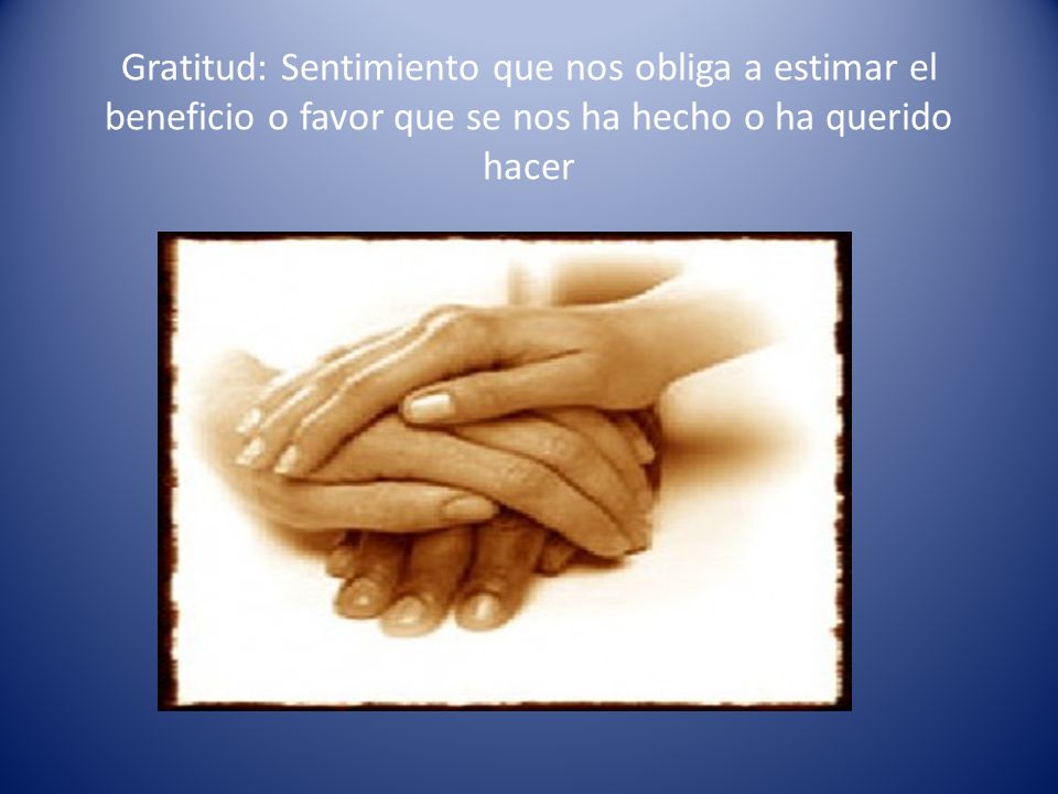 Gratitud: Sentimiento que nos obliga a estimar el beneficio o favor que se nos ha hecho o ha querido hacer