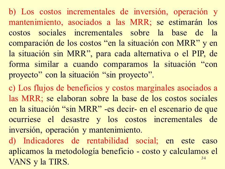 b) Los costos incrementales de inversión, operación y mantenimiento, asociados a las MRR; se estimarán los costos sociales incrementales sobre la base de la comparación de los costos en la situación con MRR y en la situación sin MRR , para cada alternativa o el PIP, de forma similar a cuando comparamos la situación con proyecto con la situación sin proyecto .