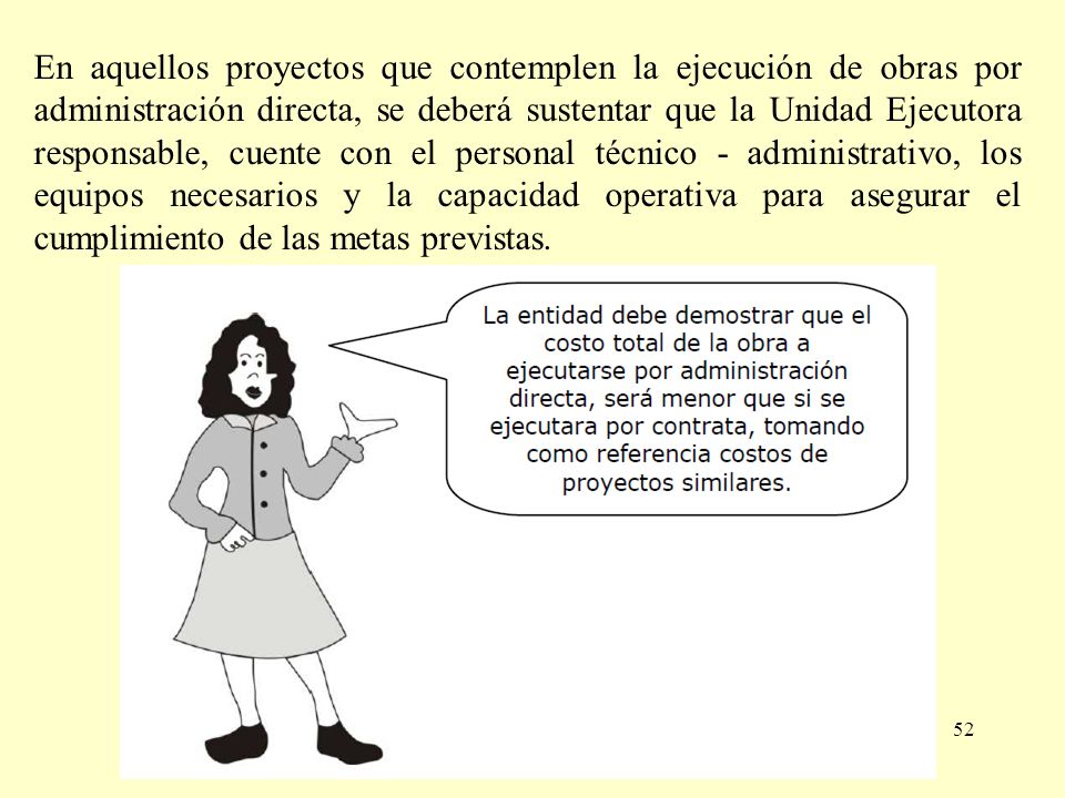 En aquellos proyectos que contemplen la ejecución de obras por administración directa, se deberá sustentar que la Unidad Ejecutora responsable, cuente con el personal técnico - administrativo, los equipos necesarios y la capacidad operativa para asegurar el cumplimiento de las metas previstas.